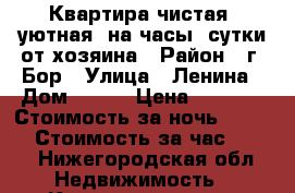 Квартира чистая, уютная  на часы, сутки от хозяина › Район ­ г. Бор › Улица ­ Ленина › Дом ­ 150 › Цена ­ 1 000 › Стоимость за ночь ­ 1 000 › Стоимость за час ­ 250 - Нижегородская обл. Недвижимость » Квартиры аренда посуточно   